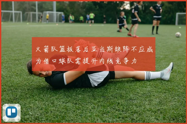 火箭队篮板落后亚当斯缺阵不应成为借口球队需提升内线竞争力