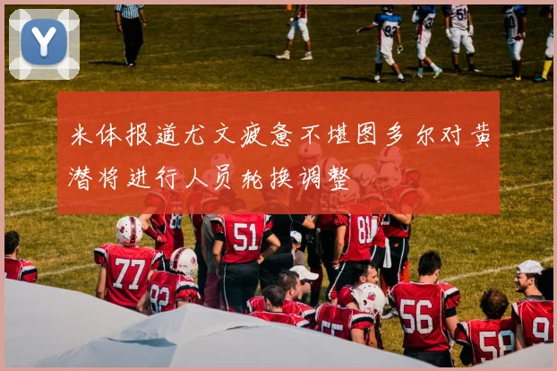 米体报道尤文疲惫不堪图多尔对黄潜将进行人员轮换调整