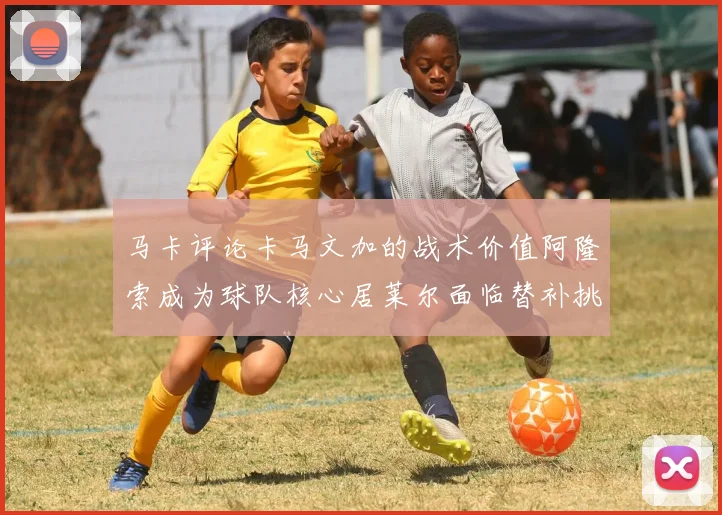 马卡评论卡马文加的战术价值阿隆索成为球队核心居莱尔面临替补挑战