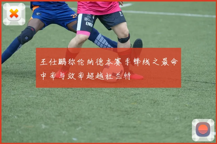 王仕鹏称伦纳德本赛季锋线之最命中率与效率超越杜兰特