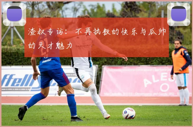 渣叔专访：不再执教的快乐与瓜帅的天才魅力