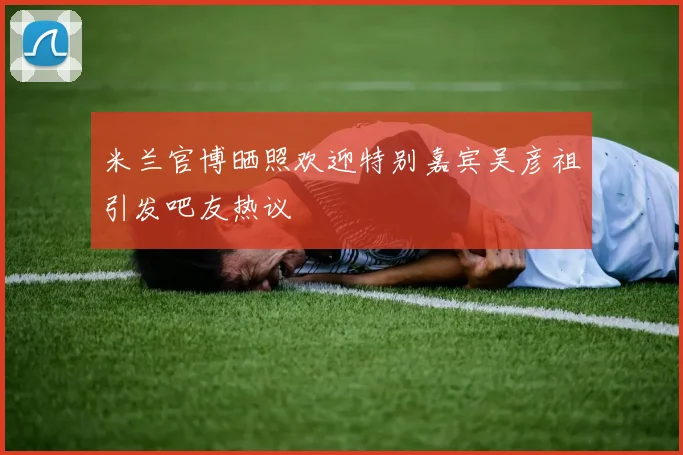 米兰官博晒照欢迎特别嘉宾吴彦祖引发吧友热议