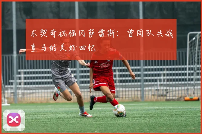 东契奇祝福冈萨雷斯：曾同队共战皇马的美好回忆