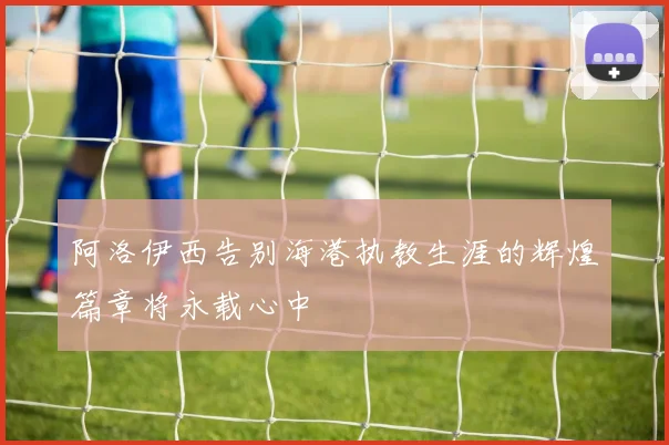 阿洛伊西告别海港执教生涯的辉煌篇章将永载心中