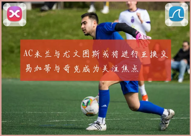 AC米兰与尤文图斯或将进行互换交易加蒂与奇克成为关注焦点