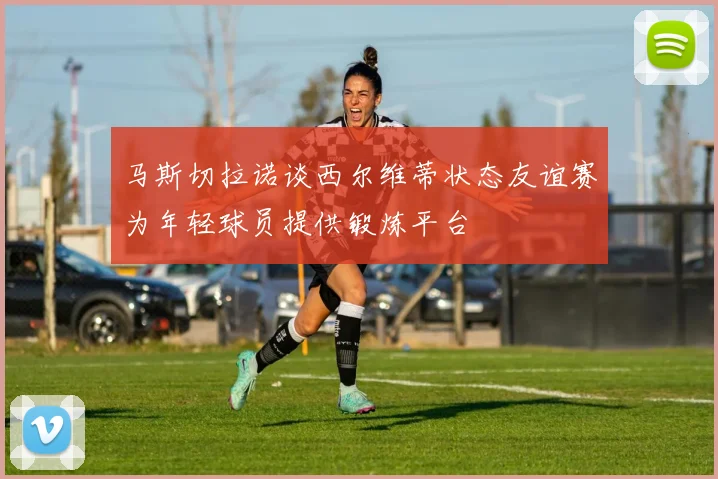 马斯切拉诺谈西尔维蒂状态友谊赛为年轻球员提供锻炼平台