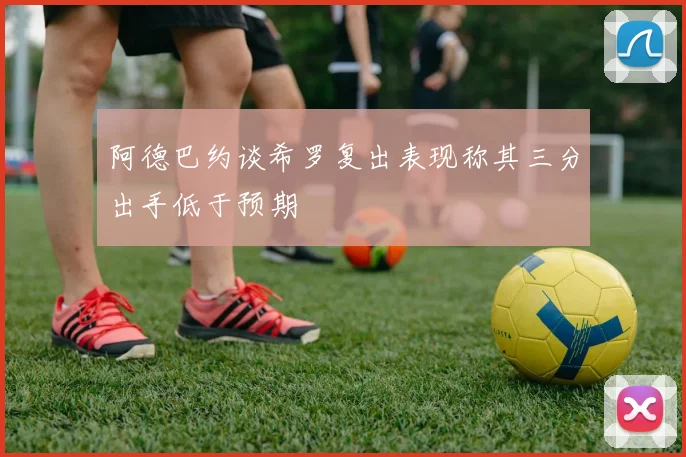 阿德巴约谈希罗复出表现称其三分出手低于预期