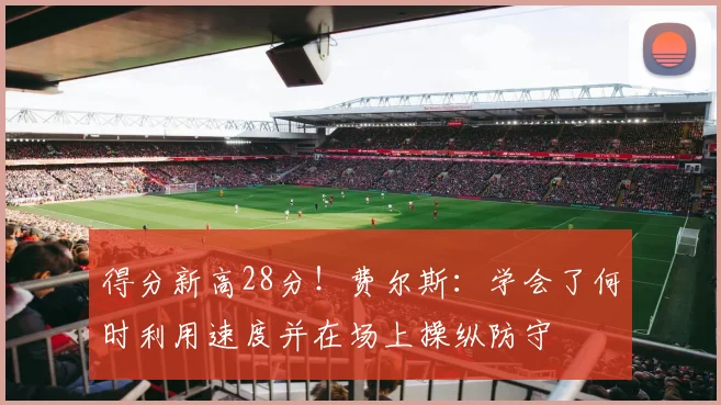 得分新高28分！费尔斯：学会了何时利用速度并在场上操纵防守