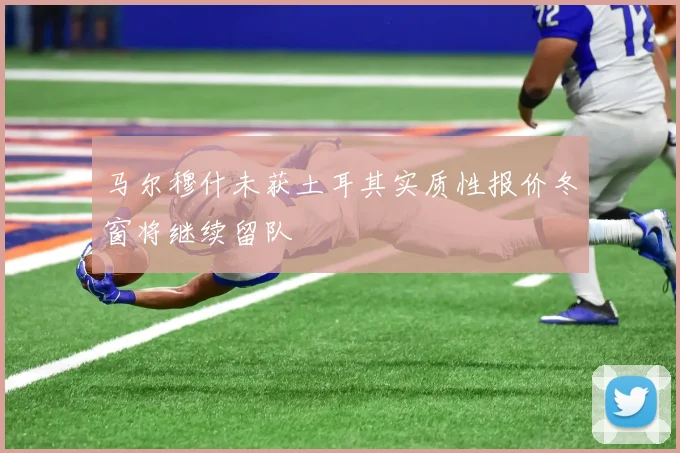 马尔穆什未获土耳其实质性报价冬窗将继续留队