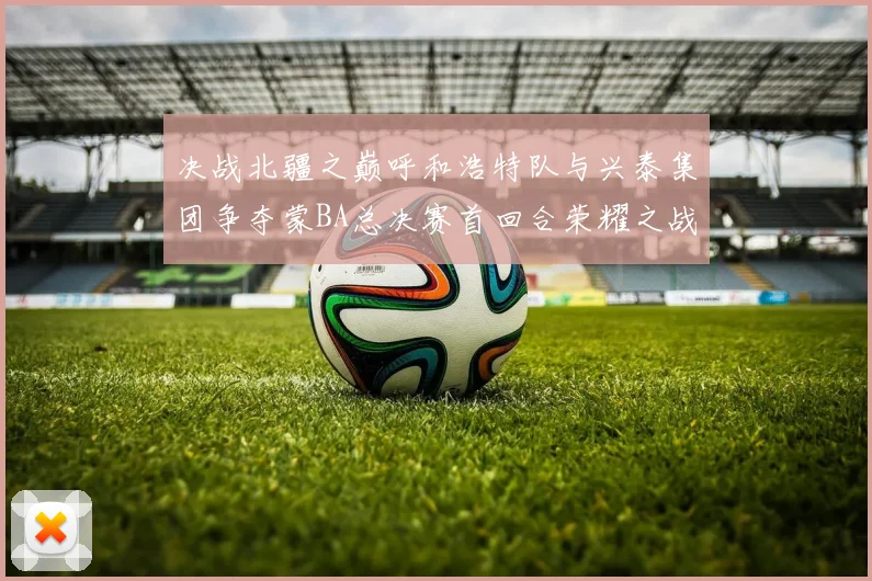 决战北疆之巅呼和浩特队与兴泰集团争夺蒙BA总决赛首回合荣耀之战今晚开启