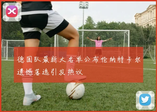 德国队最新大名单公布伦纳特卡尔遗憾落选引发热议