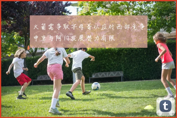 火箭需争取字母哥以应对西部竞争申京与阿门发展潜力有限