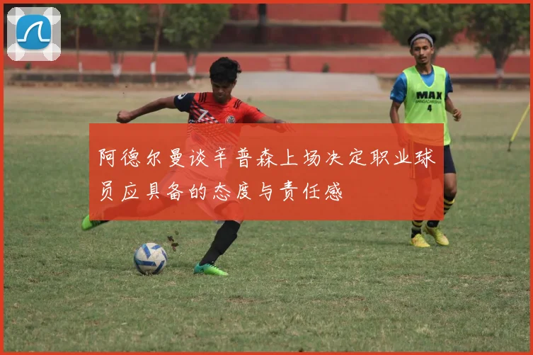阿德尔曼谈辛普森上场决定职业球员应具备的态度与责任感