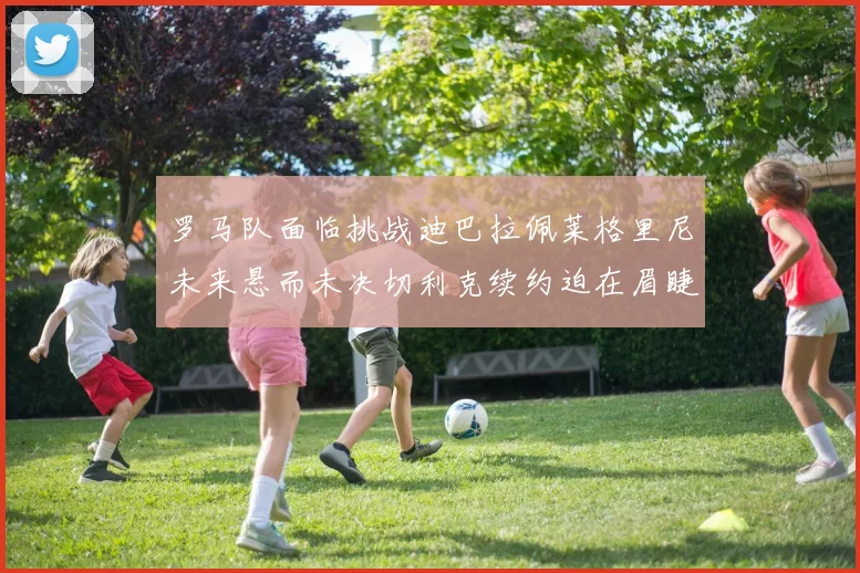 罗马队面临挑战迪巴拉佩莱格里尼未来悬而未决切利克续约迫在眉睫