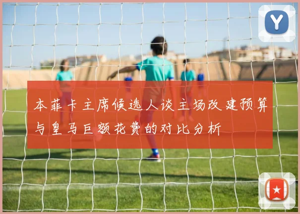 本菲卡主席候选人谈主场改建预算与皇马巨额花费的对比分析