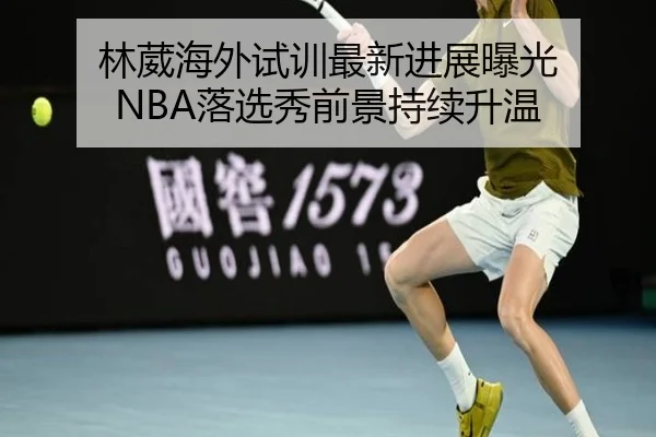 林葳海外试训最新进展曝光 NBA落选秀前景持续升温 - TIANBOSPORTS